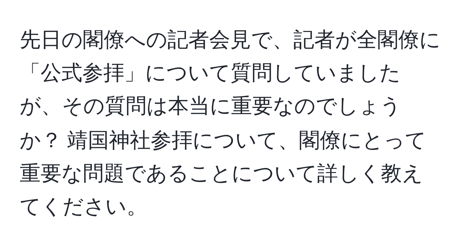 先日の閣僚への記者会見で、記者が全閣僚に「公式参拝」について質問していましたが、その質問は本当に重要なのでしょうか？ 靖国神社参拝について、閣僚にとって重要な問題であることについて詳しく教えてください。