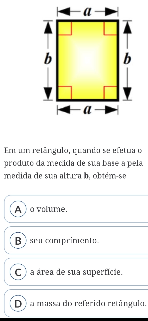 Em um retângulo, quando se efetua o
produto da medida de sua base a pela
medida de sua altura b, obtém-se
A ) o volume.
B ) seu comprimento.
C ) a área de sua superfície.
D) a massa do referido retângulo.