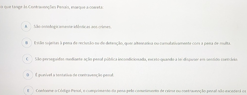 do que tange às Contravenções Penais, marque a correta:
A São ontologicamente idênticas aos crimes.
B ) Estão sujeitas à pena de reclusão ou de detenção, quer alternativa ou cumulativamente com a pena de multa.
C )São perseguidas mediante ação penal pública incondicionada, exceto quando a lei dispuser em sentido contrário.
D ) É punível a tentativa de contravenção penal.
E Conforme o Código Penal, o cumprimento da pena pelo cometimento de crime ou contravenção penal não excederá os