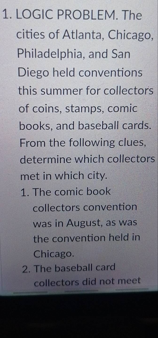 LOGIC PROBLEM. The 
cities of Atlanta, Chicago, 
Philadelphia, and San 
Diego held conventions 
this summer for collectors 
of coins, stamps, comic 
books, and baseball cards. 
From the following clues, 
determine which collectors 
met in which city. 
1. The comic book 
collectors convention 
was in August, as was 
the convention held in 
Chicago. 
2. The baseball card 
collectors did not meet