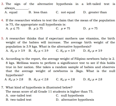 The sign of the alternative hypothesis in a left-tailed test is
always_ .
A. equal B. less than C. not equal D. greater than
4. If the researcher wishes to test the claim that the mean of the population
is 75, the appropriate null hypothesis is:
A. mu ≤ 75 B. mu ≥ 75 C. mu != 75 D. mu =75
5. A researcher thinks that if expectant mothers use vitamins, the birth
weight of the babies will increase. The average birth weight of the
population is 3.9 kgs. What is the alternative hypothesis?
A. H_a:mu >3.9 B. H_a:mu <3.9 C. H_a:mu =3.9 D. H_a:mu != 3.9
6. According to the report, the average weight of Filipino newborn baby is 2.
8 kgs. Mellissa wants to perform a significance test to see if this holds
true in her nation. She takes a random sample of babies and observes
that the average weight of newborns is 3kgs. What is the null
hypothesis?
A. H_a:mu >2.8 B. H_a:mu <2.8 C. H_a:mu =2.8 D. H_a:mu != 2.8
7. What kind of hypothesis is illustrated below?
The mean score of all Grade 11 students is higher than 75.
A. one-tailed test C. null hypothesis
B. two-tailed test D. alternative hypothesis