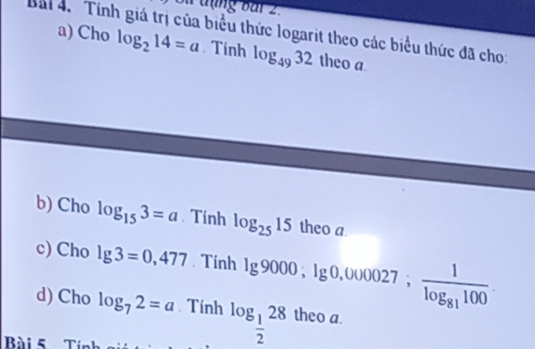 Su tụng bar 2. 
Bải 4. Tính giá trị của biểu thức logarit theo các biểu thức đã cho: a) Cho
log _214=a Tính log _4932 theo a 
b) Cho log _153=a Tính log _2515 theo a 
c) Cho lg 3=0,477 Tinh lg 9000; lg 0,000027; frac 1log _81100. 
d) Cho log _72=a Tính log _ 1/2 28 theo a. 
Bài 5 Tính