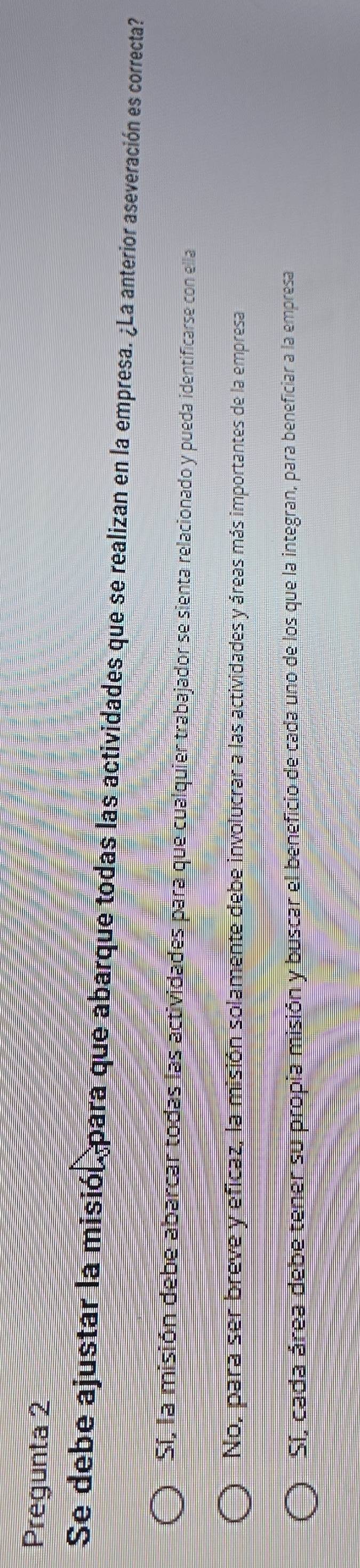 Pregunta 2
Se debe ajustar la misión para que abarque todas las actividades que se realizan en la empresa. ¿La anterior aseveración es correcta?
Sí, la misión debe abarcar todas las actividades para que cualquier trabajador se sienta relacionado y pueda identificarse con ella
No, para ser breve y eficaz, la misión solamente debe involucrar a las actividades y áreas más importantes de la empresa
Sí, cada área debe tener su propia misión y buscar el beneficio de cada uno de los que la integran, para beneficiar a la empresa