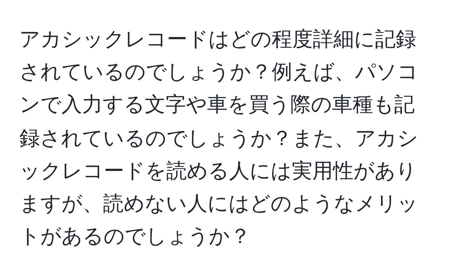 アカシックレコードはどの程度詳細に記録されているのでしょうか？例えば、パソコンで入力する文字や車を買う際の車種も記録されているのでしょうか？また、アカシックレコードを読める人には実用性がありますが、読めない人にはどのようなメリットがあるのでしょうか？