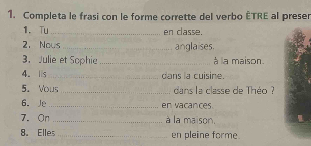 Completa le frasi con le forme corrette del verbo ÊTRE al preser 
1. Tu _en classe. 
2. Nous _anglaises. 
3. Julie et Sophie _à la maison. 
4. Is _dans la cuisine. 
5. Vous _dans la classe de Théo ? 
6. Je _en vacances. 
7. On _à la maison. 
8. Elles _en pleine forme.