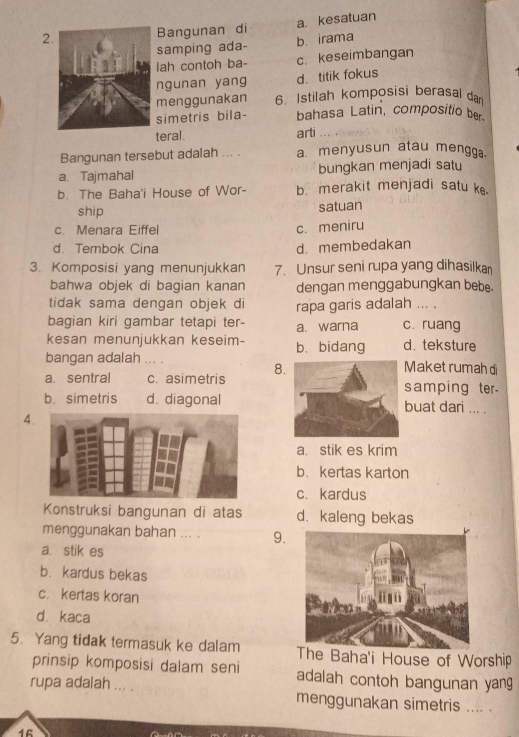 Bangunan di a kesatuan
samping ada- b. irama
lah contoh ba- c. keseimbangan
ngunan yang d. titik fokus
menggunakan 6. Istilah komposisi berasal dar
simetris bila- bahasa Latin, compositio ber
teral. arti
Bangunan tersebut adalah ... . a. menyusun atau mengga
a. Tajmahal bungkan menjadi satu
b. The Baha'i House of Wor- b. merakit menjadi satu ke
ship
satuan
c. Menara Eiffel
c. meniru
d. Tembok Cina d. membedakan
3. Komposisi yang menunjukkan 7. Unsur seni rupa yang dihasilka
bahwa objek di bagian kanan dengan menggabungkan bebe.
tidak sama dengan objek di rapa garis adalah ... .
bagian kiri gambar tetapi ter- a. warna c. ruang
kesan menunjukkan keseim- b. bidang d. teksture
bangan adalah ... .Maket rumah di
a. sentral c. asimetris 8
samping ter
b. simetris d. diagonalbuat dari ... .
4
a. stik es krim
b. kertas karton
c. kardus
Konstruksi bangunan di atas d.kaleng bekas
menggunakan bahan ... .
9.
a. stik es
b. kardus bekas
c. kertas koran
dà kaca
5. Yang tidak termasuk ke dalam
The Baha'i House of Worship
prinsip komposisi dalam seni adalah contoh bangunan yang
rupa adalah ... .
menggunakan simetris .... .
16