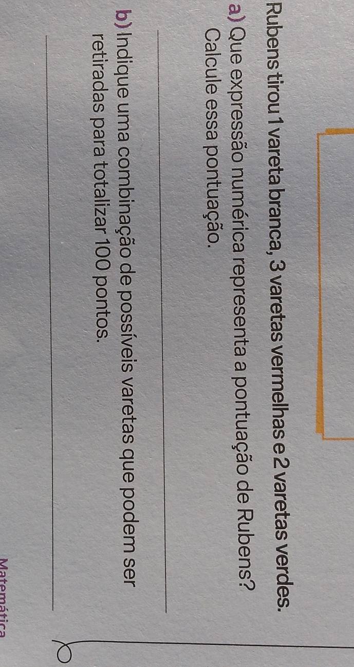 Rubens tirou 1 vareta branca, 3 varetas vermelhas e 2 varetas verdes. 
a) Que expressão numérica representa a pontuação de Rubens? 
Calcule essa pontuação. 
_ 
b) Indique uma combinação de possíveis varetas que podem ser 
retiradas para totalizar 100 pontos. 
_ 
Matemática