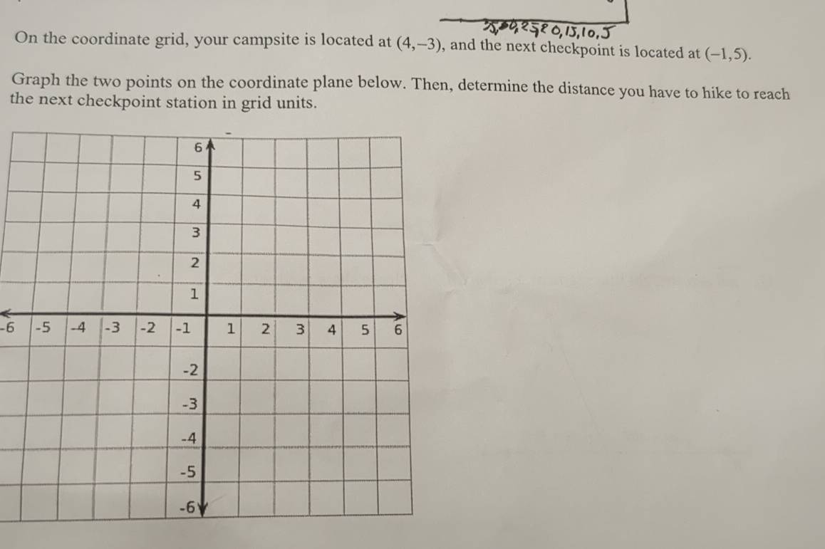 On the coordinate grid, your campsite is located at (4,-3) , and the next checkpoint is located at (-1,5). 
Graph the two points on the coordinate plane below. Then, determine the distance you have to hike to reach 
the next checkpoint station in grid units.
-6