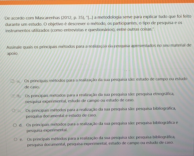 De acordo com Mascarenhas (2012, p. 35), “[...] a metodologia serve para explicar tudo que foi feito
durante um estudo. O objetivo é descrever o método, os participantes, o tipo de pesquisa e os
instrumentos utilizados (como entrevistas e questionários), entre outras coisas.".
Assinale quais os principais métodos para a reelização da pesquisa apresentados no seu material de
apoio
Os principais métodos para a realização da sua pesquisa são: estudo de campo ou estudo
de caso.
e Os principais métodos para a realização da sua pesquisa são: pesquisa etnográfica,
pesquisa experimental, estudo de campo ou estudo de caso.
Os principais métodos para a realização da sua pesquisa são: pesquisa bibliográfica,
pesquisa documental e estudo de caso.
d. Os principais métodos para a realização da sua pesquisa são: pesquisa bibliográfica e
pesquisa experimental.
e. Os principais métodos para a realização da sua pesquisa são: pesquisa bibliográfica,
pesquisa documental, pesquisa experimental, estudo de campo ou estudo de caso.