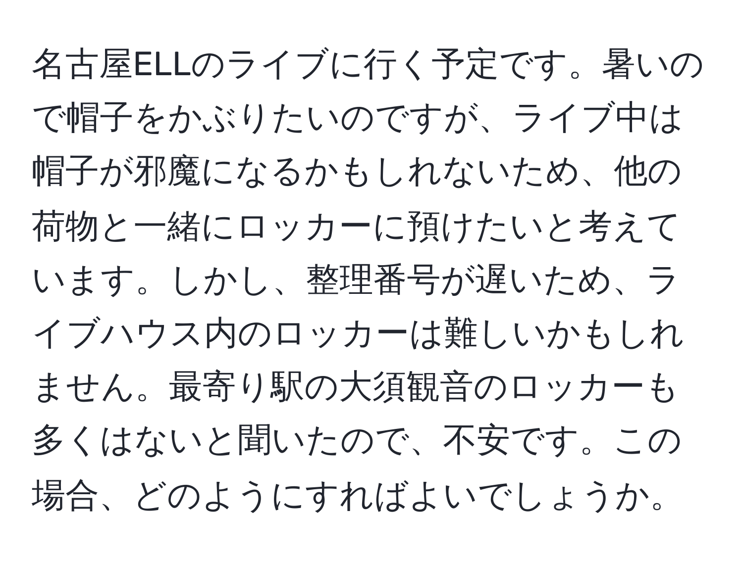 名古屋ELLのライブに行く予定です。暑いので帽子をかぶりたいのですが、ライブ中は帽子が邪魔になるかもしれないため、他の荷物と一緒にロッカーに預けたいと考えています。しかし、整理番号が遅いため、ライブハウス内のロッカーは難しいかもしれません。最寄り駅の大須観音のロッカーも多くはないと聞いたので、不安です。この場合、どのようにすればよいでしょうか。