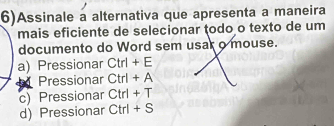 6)Assinale a alternativa que apresenta a maneira
mais eficiente de selecionar ţodo o texto de um
documento do Word sem usar o mouse.
a) Pressionar Ctrl+E
Pressionar Ctrl+A
c) Pressionar Ctrl+T
d) Pressionar Ctrl +C