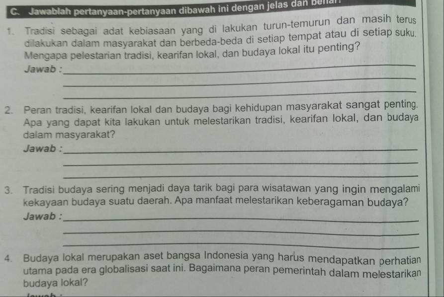 Jawabłah pertanyaan-pertanyaan dibawah ini dengan jelas dan bella 
1. Tradisi sebagai adat kebiasaan yang di lakukan turun-temurun dan masih terus 
dilakukan dalam masyarakat dan berbeda-beda di setiap tempat atau di setiap suku. 
Mengapa pelestarian tradisi, kearifan lokal, dan budaya lokal itu penting? 
_ 
Jawab : 
_ 
_ 
2. Peran tradisi, kearifan lokal dan budaya bagi kehidupan masyarakat sangat penting. 
Apa yang dapat kita lakukan untuk melestarikan tradisi, kearifan lokal, dan budaya 
dalam masyarakat? 
Jawab :_ 
_ 
_ 
3. Tradisi budaya sering menjadi daya tarik bagi para wisatawan yang ingin mengalami 
kekayaan budaya suatu daerah. Apa manfaat melestarikan keberagaman budaya? 
Jawab :_ 
_ 
_ 
4. Budaya lokal merupakan aset bangsa Indonesia yang harus mendapatkan perhatian 
utama pada era globalisasi saat ini. Bagaimana peran pemerintah dalam melestarikan 
budaya lokal?