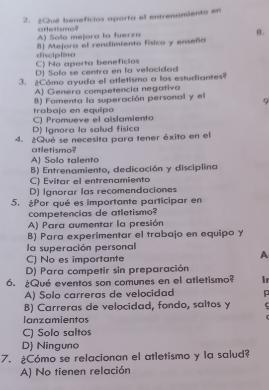 ¿Qué beneficios aporta el entrenamiento en
atletismo?
A) Solo mejora la fuerza
8.
B) Mejora el rendimiento físico y enseña
disciplina
C) No aporta beneficios
D) Solo se centra en la velocidad
3. ¿Cómo ayuda el atletismo a los estudiantes?
A) Genera competencia negativa
B) Fomenta la superación personal y el
9
trabajo en equipo
C) Promueve el aislamiento
D) Ignora la salud física
4. ¿Qué se necesita para tener éxito en el
atletismo?
A) Solo talento
B) Entrenamiento, dedicación y disciplina
C) Evitar el entrenamiento
D) Ignorar las recomendaciones
5. ¿Por qué es importante participar en
competencias de atletismo?
A) Para aumentar la presión
B) Para experimentar el trabajo en equipo y
la superación personal
C) No es importante
A
D) Para competir sin preparación
6. ¿Qué eventos son comunes en el atletismo? ir
A) Solo carreras de velocidad p
B) Carreras de velocidad, fondo, saltos y C
lanzamientos
C) Solo saltos
D) Ninguno
7. ¿Cómo se relacionan el atletismo y la salud?
A) No tienen relación