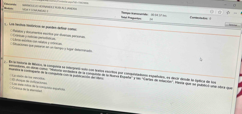 Examen/Contestar.aspx?ld 11=19439006 
Educando MARMOLEJO HERNANDEZ RUBI ALEJANDIRA Tiempo transcurrido: 00.04:37 hrs
Modulo: VIDA Y COMUNIDAD 2 Total Preguntas:
24
Contestadas: ()
Terminar
1 Los hechos históricos se pueden definir como:
○Relatos y documentos escritos por diversas personas.
Crónicas y noticias periodísticas.
Libros escritos con relatos y crónicas.
Situaciones que pasaron en un tiempo y lugar determinado.
22 En la historia de México, la conquista se interpretó solo con textos escritos por conquistadores españoles, es decir desde la óptica de los
muestra la contraparte de la conquista con la publicación del libro:
vencedores, en obras como: "Historia verdadera de la conquista de la Nueva España'' y las ''Cartas de relación'. Hasta que se publicó una obra que
○La visión de los vencidos. El choque de civilizaciones.
Los siete mitos de la conquista española.
Crónica de la eternidad.