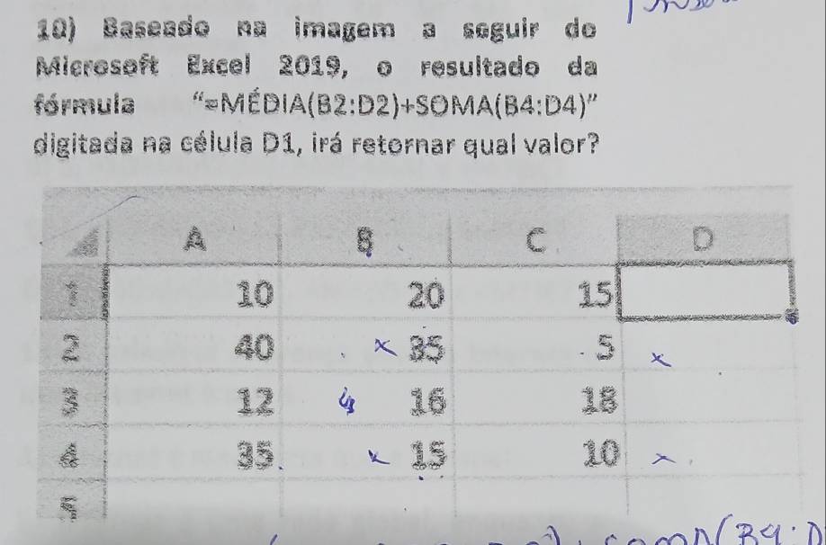 Baseado na imagem a seguir do 
Microsoft Excel 2019, o resultado da 
fórmula ''=Mhat EDIA(B2:D2)+SOMA(B4:D4)''
digitada na célula D1, irá retornar qual valor?