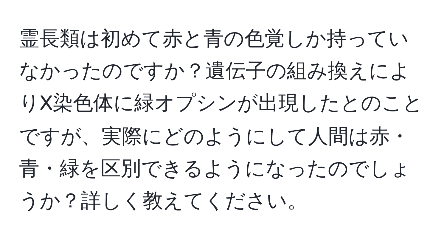 霊長類は初めて赤と青の色覚しか持っていなかったのですか？遺伝子の組み換えによりX染色体に緑オプシンが出現したとのことですが、実際にどのようにして人間は赤・青・緑を区別できるようになったのでしょうか？詳しく教えてください。