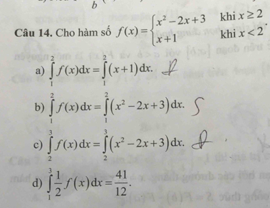 Cho hàm số f(x)=beginarrayl x^2-2x+3khix≥ 2 x+1khix<2endarray..
a) ∈tlimits _1^(2f(x)dx=∈tlimits _1^2(x+1)dx.
b)
c) ∈tlimits _0^(frac π)2)f(x)dx=∈tlimits _ π /2 ^ π /2 (x^2-2x+3)dx=∈tlimits _ π /2 ^ π /2 (x^2-2x+3)dx
d) ∈tlimits _1^(3frac 1)2f(x)dx= 41/12 .