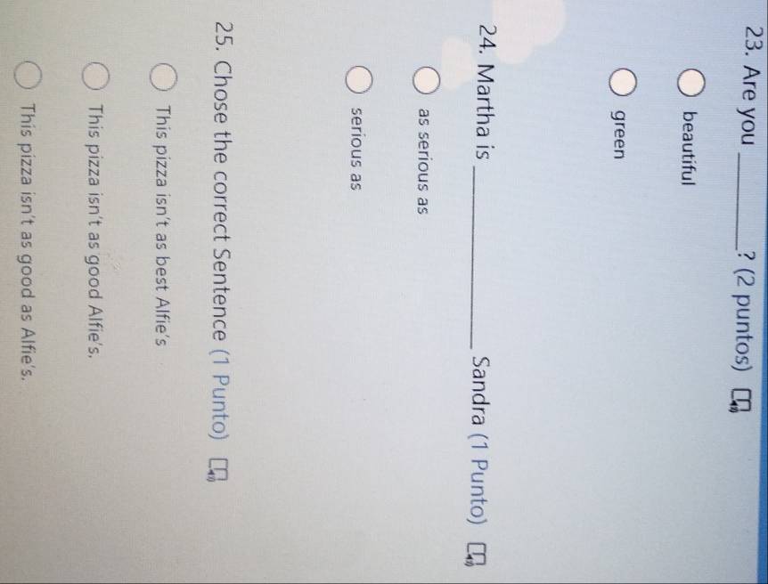 Are you _? (2 puntos)
beautiful
green
24. Martha is _Sandra (1 Punto)
as serious as
serious as
25. Chose the correct Sentence (1 Punto)
This pizza isn’t as best Alfie’s
This pizza isn't as good Alfie's.
This pizza isn't as good as Alfie's.