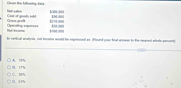 Given the following data:
Net sales $300,000
Cost of goods sold $90,000
Gross profit $210,000
Operating expenses $50,000
Net income $160,000
In vertical analysis, net income would be expressed as: (Round your final answer to the nearest whole percent)
A. 70%
B. 17%.
C. 30%.
D. 53%.