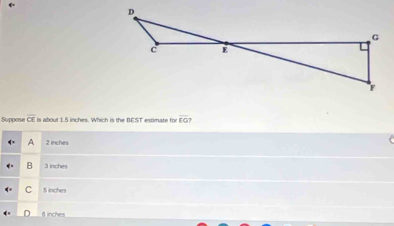 Suppose overline CE is about 1.5 inches. Which is the BEST estimate for overline EG ?
A 2 inches
B 3 inches
C 5 inches
6 inches