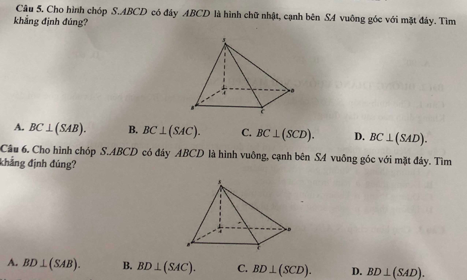 Cho hình chóp S. ABCD có đáy ABCD là hình chữ nhật, cạnh bên SA vuông góc với mặt đáy. Tìm
khẳng định đúng?
A. BC⊥ (SAB). B. BC⊥ (SAC). C. BC⊥ (SCD). D. BC⊥ (SAD). 
Cầu 6. Cho hình chóp S. ABCD có đáy ABCD là hình vuông, cạnh bên SA vuông góc với mặt đáy. Tìm
khẳng định đúng?
A. BD⊥ (SAB). B. BD⊥ (SAC). C. BD⊥ (SCD). D. BD⊥ (SAD).