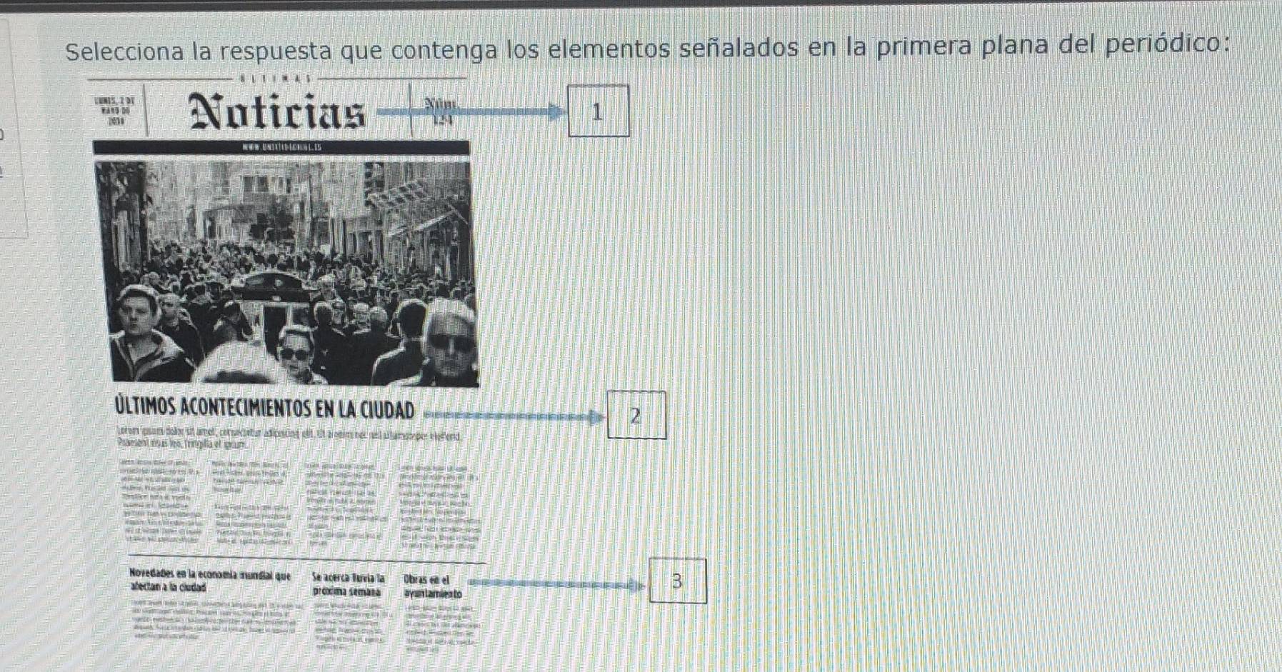 Selecciona la respuesta que contenga los elementos señalados en la primera plana del periódico: 
LUNIS, 2 DI Noticias Nú m 
wan३ D
124
1 
Últimos acontecimientos en la ciudad 
2 
psam dolor sit amol, consecietur adinescne el 
ment eus les, Tringifa el gun 
Novedades en la economía mundial que Se acerca Bureía la Obras en el 
afectan a la cludad próxima semasa ayan Lamíez to 
3