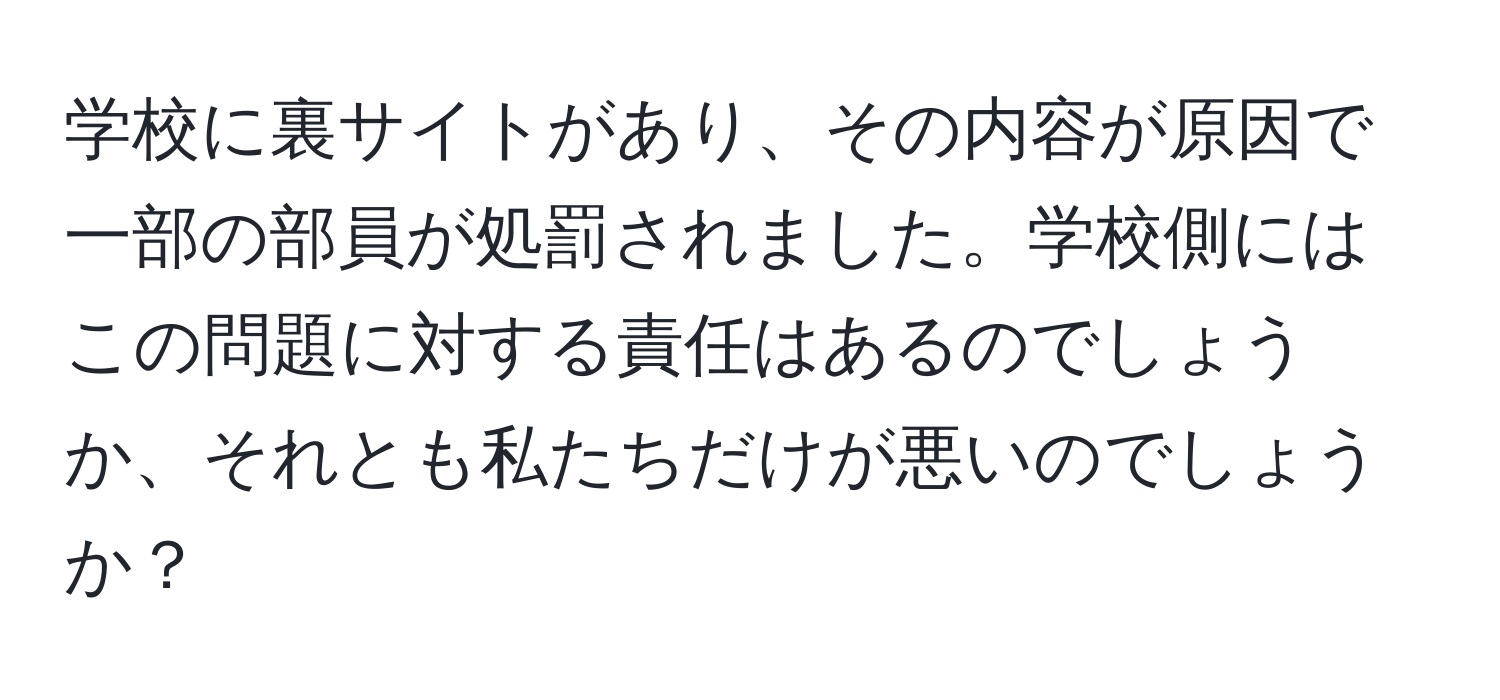 学校に裏サイトがあり、その内容が原因で一部の部員が処罰されました。学校側にはこの問題に対する責任はあるのでしょうか、それとも私たちだけが悪いのでしょうか？