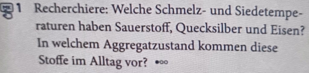 Recherchiere: Welche Schmelz- und Siedetempe- 
raturen haben Sauerstoff, Quecksilber und Eisen? 
In welchem Aggregatzustand kommen diese 
Stoffe im Alltag vor? •∞