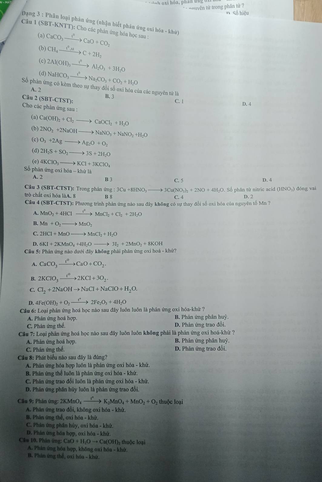 xi hóa, phan u ng o x 
* - nouyên tử trong phân tử ?
nSố hiệu
Dạng 3 : Phân loại phản ứng (nhận biết phản ứng oxi hóa - khứ)
Câu 1 (SBT-KNTT): Cho các phản ứng hóa học sau :
(a) CaCO_3xrightarrow I^0CaO+CO_2
(b) CH_4xrightarrow 1^0,xtC+2H_2
(c)
(d) 2Al(OH)_3xrightarrow I^0Al_2O_3+3H_2O
NaHCO_3xrightarrow I^0Na_2CO_3+CO_2+H_2O
Số phản ứng có kèm theo sự thay đồi số oxi hóa của các nguyên tử là
A. 2
Câu 2(SBT-CTST): B. 3 C. 1 D. 4
Cho các phản ứng sau :
(a) Ca(OH)_2+Cl_2to CaOCl_2+H_2O
(b) 2NO_2+2NaOHto NaNO_3+NaNO_2+H_2O
(c) O_3+2Agto Ag_2O+O_2
(d) 2H_2S+SO_2to 3S+2H_2O
(e) 4KClO_3to KCl+3KClO_4
Số phản ứng oxi hóa - khử là
A. 2 B 3 C. 5 D. 4
Câu 3 (SBT-CTST): Trong phản nimg:3Cu+8HNO_3to 3Cu(NO_3)_2+2NO+4H_2O. Số phân tử nitric acid (HNO_3) đóng vai
trò chất oxi hóa làA. 8 B 8 C. 4 D. 2
Câu 4(SBT-CT ST): Phương trình phản ứng nào sau đây không có sự thay đổi số oxi hóa của nguyên tố Mn ?
A. MnO_2+4HClxrightarrow t^0MnCl_2+Cl_2+2H_2O
B. Mn+O_2to MnO_2
C. 2HCl+MnOto MnCl_2+H_2O
D. 6KI+2KMnO_4+4H_2Oto 3I_2+2MnO_2+8KOH
Câu 5: Phản ứng nào dưới đây không phải phản ứng oxi hoá - khử?
A. CaCO_3xrightarrow IaO+CaO+CO_2.
B. 2KClO_3xrightarrow I^o2KCl+3O_2.
C. Cl_2+2NaOHto NaCl+NaClO+H_2O.
D. 4Fe(OH)_2+O_2xrightarrow t°2Fe_2O_3+4H_2O
Câu 6: Loại phản ứng hoá học nào sau đây luôn luôn là phản ứng oxi hóa-khử ?
A. Phản ứng hoá hợp. B. Phản ứng phân huỷ.
C. Phản ứng thế. D. Phản ứng trao đổi.
Câu 7: Loại phản ứng hoá học nào sau đây luôn luôn không phải là phản ứng oxi hoá-khử ?
A. Phản ứng hoá hợp. B. Phản ứng phân huỷ.
C. Phản ứng thế. D. Phản ứng trao đổi.
Câu 8: Phát biểu nào sau đây là đúng?
A. Phản ứng hóa hợp luôn là phản ứng oxi hóa - khử.
B. Phản ứng thế luôn là phản ứng oxi hóa - khử.
C. Phản ứng trao đổi luôn là phản ứng oxi hóa - khử.
D. Phản ứng phân hủy luôn là phản ứng trao đổi.
Câu 9: Phản ứng: 2KMnO_4xrightarrow I°K_2MnO_4+MnO_2+O_2 thuộc loại
A. Phân ứng trao đổi, không oxi hóa - khử.
B. Phân ứng thế, oxi hóa - khử.
C. Phản ứng phân hủy, oxi hóa - khử.
D. Phân ứng hóa hợp, oxi hóa - khử.
Câu 10, Phân ứng: CaO+H_2Oto Ca(OH) ) thuộc loại
A. Phản ứng hóa hợp, không oxi hóa - khử.
B. Phản ứng thế, oxi hóa - khứ.