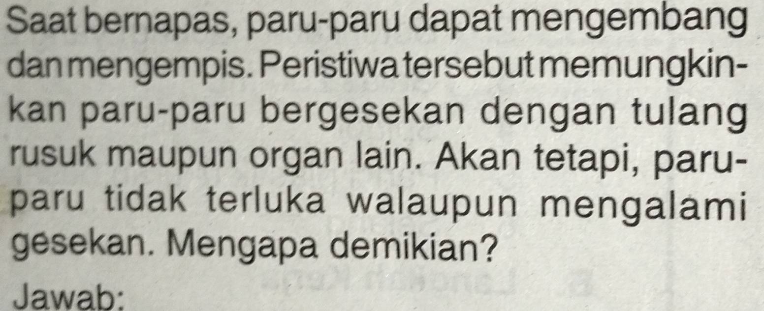 Saat bernapas, paru-paru dapat mengembang 
dan mengempis. Peristiwa tersebut memungkin- 
kan paru-paru bergesekan dengan tulang 
rusuk maupun organ lain. Akan tetapi, paru- 
paru tidak terluka walaupun mengalami 
gesekan. Mengapa demikian? 
Jawab: