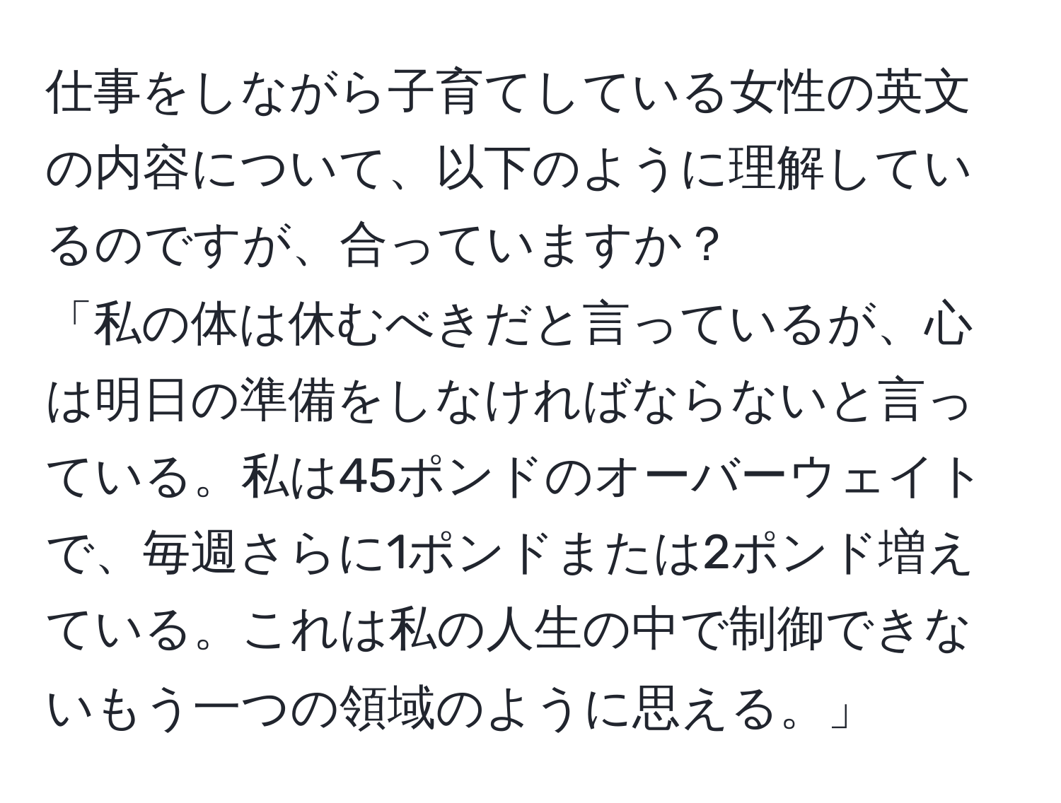 仕事をしながら子育てしている女性の英文の内容について、以下のように理解しているのですが、合っていますか？  
「私の体は休むべきだと言っているが、心は明日の準備をしなければならないと言っている。私は45ポンドのオーバーウェイトで、毎週さらに1ポンドまたは2ポンド増えている。これは私の人生の中で制御できないもう一つの領域のように思える。」