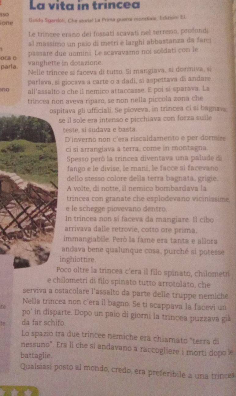 La vita in trincea
SSO
ione Guido Sgardoli, Che storia! La Prima guerra mondiale, Edizioni EL
Le trincee erano dei fossati scavati nel terreno, profondi
al massimo un paio di metri e larghi abbastanza da farci
 
oca o passare due uomini. Le scavavamo noi soldati con le
parla. vanghette in dotazione
Nelle trincee si faceva di tutto. Si mangiava, si dormiva, si
parlava, si giocava a carte o a dadi, si aspettava di andare
no all'assalto o che il nemico attaccasse. E poi si sparava. La
trincea non aveva riparo, se non nella píccola zona che
ospitava gli ufficiali. Se pioveva, in trincea ci si bagnava;
se il sole era intenso e picchiava con forza sulle
teste, si sudava e basta.
D'inverno non c'era riscaldamento e per dormire
ci si arrangiava a terra, come in montagna.
Spesso peró la tríncea diventava una palude di
fango e le divise, le mani, le facce si facevano
dello stesso colore della terra bagnata, grigie.
A volte, di notte, il nemico bombardava la
trincea con granate che esplodevano vicinissime,
e le schegge piovevano dentro.
In trincea non si faceva da mangiare. Il cibo
arrivava dalle retrovie, cotto ore prima.
immangiabile. Però la fame era tanta e allora
andava bene qualunque cosa, purché si potesse
inghiottire.
Poco oltre la trincea c'era il filo spinato, chilometr
e chilometri di filo spinato tutto arrotolato, che
serviva a ostacolare l'assalto da parte delle truppe nemiche
Nella trincea non c'era il bagno. Se ti scappava la facevi un
ife po' in disparte. Dopo un paio di giorni la trincea puzzava già
te da far schifo.
Lo spazio tra due trincee nemiche era chiamato "terra di
nessuno". Era lì che si andavano a raccogliere i morti dopo le
battaglie.
Qualsiasi posto al mondo, credo, era preferibile a una trincea