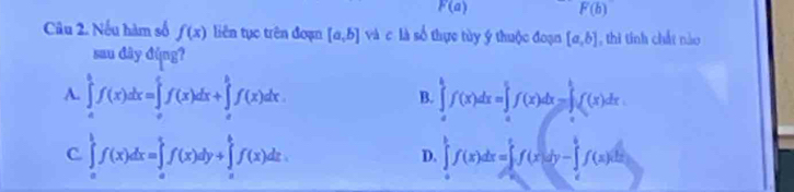 F(a) F(b)
Câu 2. Nếu hàm số f(x) liên tục trên đoạn [a,b] và c là số thực tủy ý thuộc đoạn [a,b] , thì tính chất nào
sau đây đùng?
A. ∈tlimits _a^bf(x)dx=∈tlimits _a^cf(x)dx+∈tlimits _c^bf(x)dx. ∈tlimits _a^bf(x)dx=∈tlimits _a^bf(x)dx=∈tlimits _a^bf(x)dx
B.
C ∈tlimits _a^bf(x)dx=∈tlimits _a^bf(x)dy+∈tlimits _a^bf(x)dz.
D. ∈tlimits _a^bf(x)dx=∈tlimits _0^cf(x)dy-∈tlimits _c^bf(x)dx