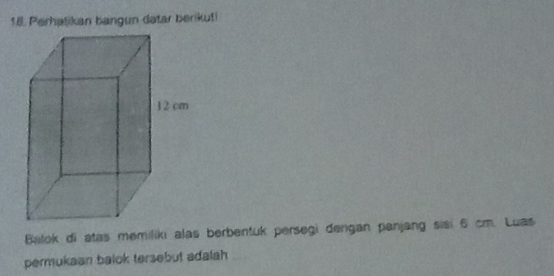 Perhatikan bangun datar berikuti 
Balok di atas memiliki alas berbentuk persegi dergan panjang sisi 6 cm. Luas 
permukaan balok tersebut adalah