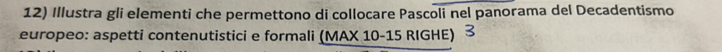 Illustra gli elementi che permettono di collocare Pascoli nel panorama del Decadentismo 
europeo: aspetti contenutistici e formali (MAX 10 -15 RIGHE)