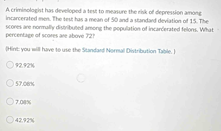 A criminologist has developed a test to measure the risk of depression among
incarcerated men. The test has a mean of 50 and a standard deviation of 15. The
scores are normally distributed among the population of incarcerated felons. What
percentage of scores are above 72?
(Hint: you will have to use the Standard Normal Distribution Table. )
92.92%
57.08%
7.08%
42.92%