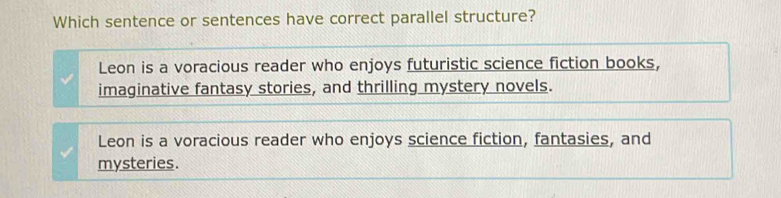 Which sentence or sentences have correct parallel structure?
Leon is a voracious reader who enjoys futuristic science fiction books,
imaginative fantasy stories, and thrilling mystery novels.
Leon is a voracious reader who enjoys science fiction, fantasies, and
mysteries.