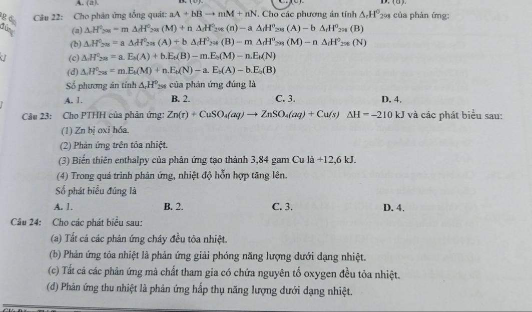 (a).
g đị  Câu 22: Cho phản ứng tổng quát: aA+bBto mM+nN. Cho các phương án tính △ _rH^0_298 của phản ứng:
Júng (a) △ _rH_2_298=m△ _fH^0_298(M)+n△ _fH^0_298(n)-a△ _fH^0_298(A)-b△ _fH^0_298(B)
(b) △ _rH^0_298=a△ _fH^0_298(A)+b△ _fH^0_298(B)-m△ _fH^0_298(M)-n△ _fH^0_298(N)
d (c) △ _rH^0_298=a.E_b(A)+b.E_b(B)-m.E_b(M)-n.E_b(N)
(d) △ _rH^0_298=m.E_b(M)+n.E_b(N)-a.E_b(A)-b.E_b(B)
Số phương án tính △ _rH^0 298 của phản ứng đúng là
A. 1. B. 2. C. 3. D. 4.
Câu 23: Cho PTHH của phản ứng: Zn(r)+CuSO_4(aq)to ZnSO_4(aq)+Cu(s)△ H=-210 kJ và các phát biểu sau:
(1) Zn bị oxi hóa.
(2) Phản ứng trên tỏa nhiệt.
(3) Biển thiên enthalpy của phản ứng tạo thành 3,84 gam Cu là +12,6 kJ.
(4) Trong quá trình phản ứng, nhiệt độ hỗn hợp tăng lên.
Số phát biểu đúng là
A. 1. B. 2. C. 3. D. 4.
Câu 24: Cho các phát biểu sau:
(a) Tất cả các phản ứng cháy đều tỏa nhiệt.
(b) Phản ứng tỏa nhiệt là phản ứng giải phóng năng lượng dưới dạng nhiệt.
(c) Tất cả các phản ứng mà chất tham gia có chứa nguyên tố oxygen đều tỏa nhiệt.
(d) Phản ứng thu nhiệt là phản ứng hấp thụ năng lượng dưới dạng nhiệt.