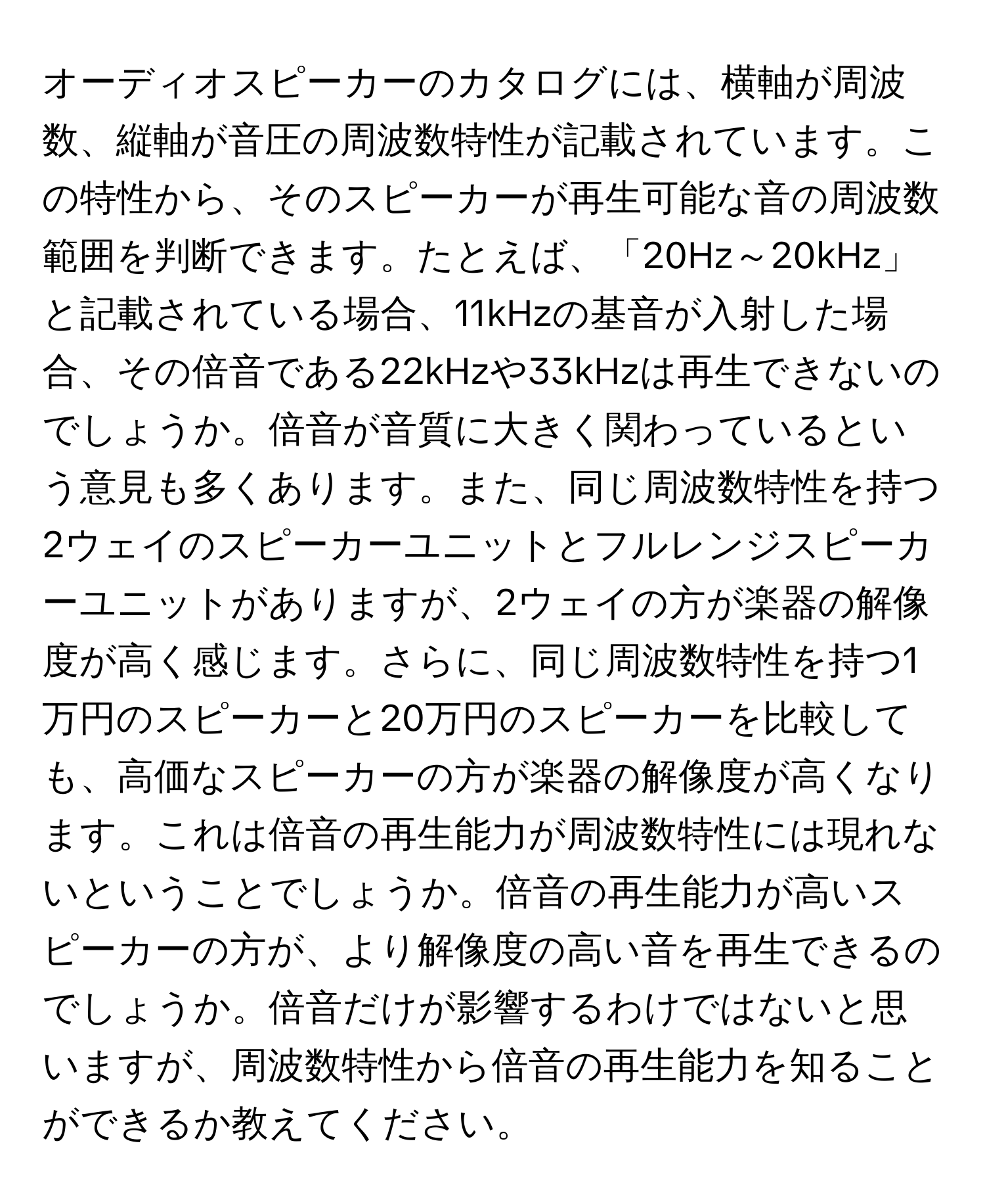 オーディオスピーカーのカタログには、横軸が周波数、縦軸が音圧の周波数特性が記載されています。この特性から、そのスピーカーが再生可能な音の周波数範囲を判断できます。たとえば、「20Hz～20kHz」と記載されている場合、11kHzの基音が入射した場合、その倍音である22kHzや33kHzは再生できないのでしょうか。倍音が音質に大きく関わっているという意見も多くあります。また、同じ周波数特性を持つ2ウェイのスピーカーユニットとフルレンジスピーカーユニットがありますが、2ウェイの方が楽器の解像度が高く感じます。さらに、同じ周波数特性を持つ1万円のスピーカーと20万円のスピーカーを比較しても、高価なスピーカーの方が楽器の解像度が高くなります。これは倍音の再生能力が周波数特性には現れないということでしょうか。倍音の再生能力が高いスピーカーの方が、より解像度の高い音を再生できるのでしょうか。倍音だけが影響するわけではないと思いますが、周波数特性から倍音の再生能力を知ることができるか教えてください。