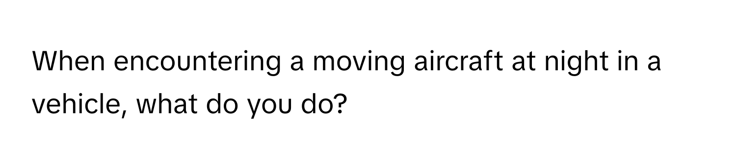 When encountering a moving aircraft at night in a vehicle, what do you do?