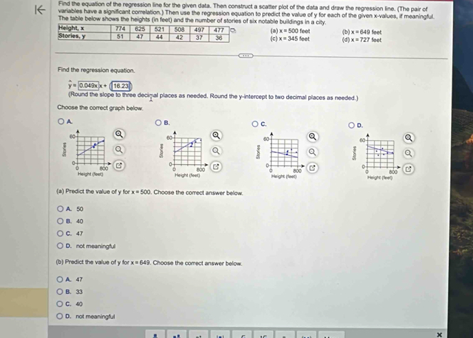 Find the equation of the regression line for the given data. Then construct a scatter plot of the data and draw the regression line. (The pair of
variables have a significant correlation.) Then use the regression equation to predict the value of y for each of the given x -values, if meaningful.
The table below shows the heights (in feet) and the number of stories of six notable buildings in a city.
(a) x=500feet (b) (d) x=727 feet
x=649
(c) x=345 feet feet
Find the regression equation
widehat y=widehat 0.049x+116.23
(Round the slope to three decimal places as needed. Round the y-intercept to two decimal places as needed.)
Choose the correct graph below.
A.
B.
C.
D.
60
60
i
.
i a
800
0 800 Height (feat)
Height (fleet)
(a) Predict the value of y for x=500. Choose the correct answer below.
A. 50
B. 40
C. 47
D. not meaningful
(b) Predict the value of y for x=649. Choose the correct answer below.
A. 47
B. 33
C. 40
D. not meaningful
×