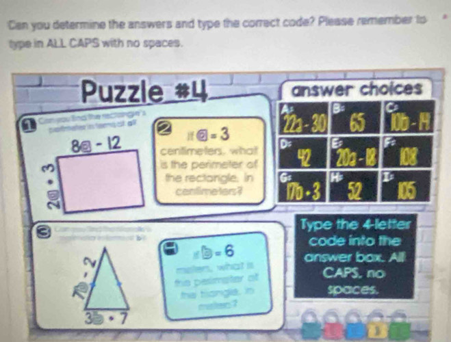 Can you determine the answers and type the correct code? Please remember to
type in ALL CAPS with no spaces.
Puzzle #4 answer choices
a B= Ca
a Com you lind the reci

π boxed 6=3 22-30 65 □ -
centimeters, what D B
is the perimeter of 42 20a
the rectangle. in G i0 105
cantime ters ?
9
a
Type the 4-letter
code into the
∠ B=11 enclosecircle1=6 answer box. All
the pesimater of CAPS, no
the trongle, in
spaces.
munkes ?