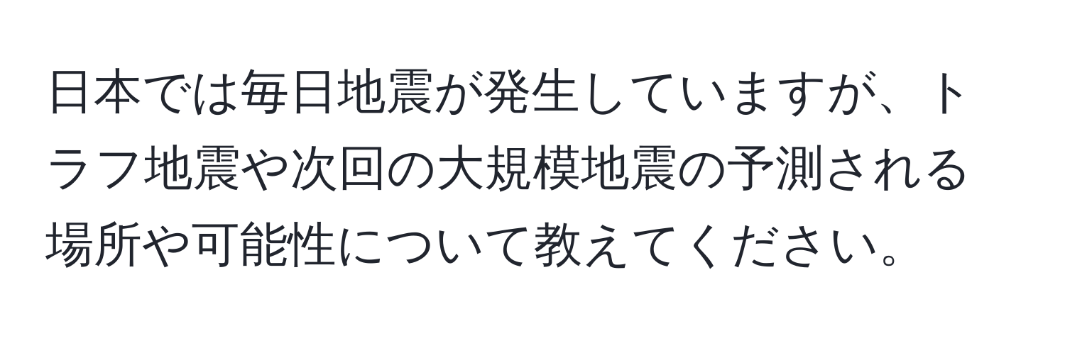 日本では毎日地震が発生していますが、トラフ地震や次回の大規模地震の予測される場所や可能性について教えてください。