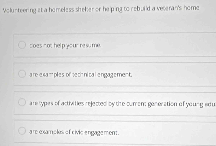 Volunteering at a homeless shelter or helping to rebuild a veteran’s home
does not help your resume.
are examples of technical engagement.
are types of activities rejected by the current generation of young adu
are examples of civic engagement.