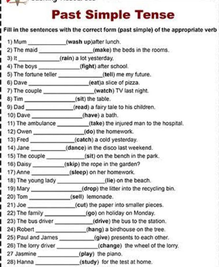 Past Simple Tense 
Fill in the sentences with the correct form (past simple) of the appropriate verb 
1) Mum _(wash up)after lunch. 
2) The maid _(make) the beds in the rooms. 
3) It_ (rain) a lot yesterday. 
4) The boys _(fight) after school. 
5) The fortune teller _(tell) me my future. 
6) Dave _(eat)a slice of pizza. 
7) The couple _(watch) TV last night 
8) Tim _(sit) the table. 
9) Dad _(read) a fairy tale to his children. 
10) Dave _(have) a bath. 
11) The ambulance _(take) the injured man to the hospital, 
12) Owen _(do) the homework. 
13) Fred _(catch) a cold yesterday. 
14) Jane _(dance) in the disco last weekend. 
15) The couple _(sit) on the bench in the park. 
16) Daisy _(skip) the rope in the garden? 
17) Anne _(sleep) on her homework. 
18) The young lady _(lie) on the beach. 
19) Mary_ (drop) the litter into the recycling bin. 
20) Tom _(sell) lemonade. 
21) Joe _(cut) the paper into smaller pieces. 
22) The family (go) on holiday on Monday. 
23) The bus driver _(drive) the bus to the station. 
24) Robert _(hang) a birdhouse on the tree. 
25) Paul and James _(give) presents to each other. 
26) The lorry driver _(change) the wheel of the lorry. 
27 Jasmine _(play) the piano. 
28) Hanna _(study) for the test at home.