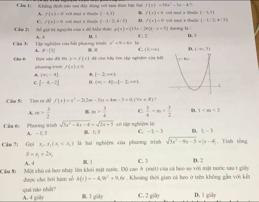 Khẳng định nảo sau đây dúng với tam thức bậc hai f(x)=10x^2-3x-4 ?:
A. f(x)>0 với mọi x thuộc (-1;1) B. f(x)<0</tex> với mọi x thuộc (-1;1)
C. f(x)>0 với mọi x thuộc (-1/2;4/5) D. f(x)<0</tex> với mọi x thuộc (-1/2;4/5)
Câu 2: Số giá trị nguyên của x đề biểu thức g(x)=(13x-26)(-x+5) dương là :
A. 4 B. 1 C. 2 D. 3
Câu 3: Tập nghiệm của bất phương trình: x^2+9>6x là:
A. Rvee  3 B. R C. (3;+∈fty ) D. (-∈fty ;3)
Câu 4: Dựa vào đồ thị y=f(x) đã cho hãy tìm tập nghiệm của bất
phương trình f(x)≤ 0.
A. (∈fty ;-4]. B. [-2;+∈fty ).
C. [-4;-2] D. (∈fty ;-4]∪ [-2;+∈fty ).
Câu 5: Tìm m đề f(x)=x^2-2(2m-3)x+4m-3>0,(forall x∈ R) ?
B.
C.
A. m> 3/2  m> 3/4   3/4  D. 1
Câu 6: Phương trình sqrt(3x^2-4x-4)=sqrt(2x+5) có tập nghiệm là:
A. - 1; 3 B. 1; 3 C. - 1;-3 D. 1; - 3
Câu 7: Gọi x_1,x_2(x_1 là hai nghiệm của phương trình sqrt(3x^2-9x-5)=|x-4|. Tính tổng
S=x_1+2x_2
C. 3
A. 4 B. 1 D. 2
Câu 8: Một chú cá heo nhảy lên khỏi mặt nước. Độ cao h (mét) của cá heo so với mặt nước sau t giây
được cho bởi hàm số h(t)=-4,9t^2+9,6t. Khoảng thời gian cá heo ở trên không gần với kết
quả nào nhất?
A. 4 giây B. 3 giây C. 2 giây D. 1 giây