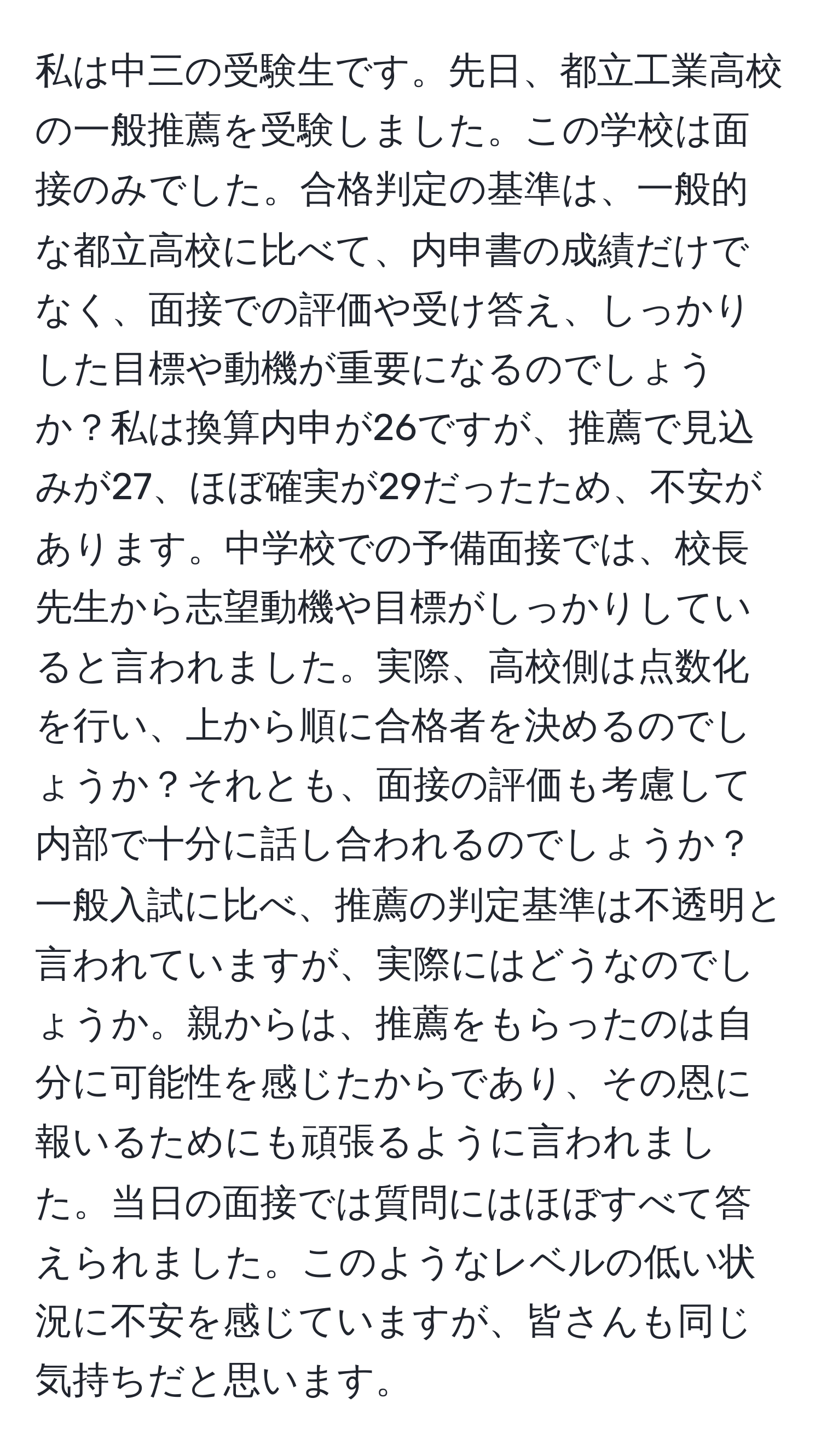 私は中三の受験生です。先日、都立工業高校の一般推薦を受験しました。この学校は面接のみでした。合格判定の基準は、一般的な都立高校に比べて、内申書の成績だけでなく、面接での評価や受け答え、しっかりした目標や動機が重要になるのでしょうか？私は換算内申が26ですが、推薦で見込みが27、ほぼ確実が29だったため、不安があります。中学校での予備面接では、校長先生から志望動機や目標がしっかりしていると言われました。実際、高校側は点数化を行い、上から順に合格者を決めるのでしょうか？それとも、面接の評価も考慮して内部で十分に話し合われるのでしょうか？一般入試に比べ、推薦の判定基準は不透明と言われていますが、実際にはどうなのでしょうか。親からは、推薦をもらったのは自分に可能性を感じたからであり、その恩に報いるためにも頑張るように言われました。当日の面接では質問にはほぼすべて答えられました。このようなレベルの低い状況に不安を感じていますが、皆さんも同じ気持ちだと思います。