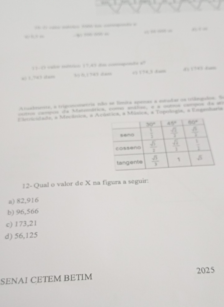 à 356 655 = , ,  ”
13-O vido métricn 17,43 den comoapmte a?
x) 1,743 dum b) ,1743 xnh c) 174,3 dim
Atualmente, a trigonometria não se límita apenas a estudar os trilngulos. Se
outros campos da Materática, como análise, e a outros campos da ati
Eletricidade, a Mecânica, a Acústica, a Música, a Topologia, a Engenharia
12- Qual o valor de X na figura a seguir:
a) 82,916
b) 96,566
c) 173,21
d) 56,125
2025
SENAI CETEM BETIM