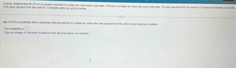 A study showed that 64.3% of occupants involved in a fatal car crash wore seat belts. Of those in a fatal car crash who wore seat belts, 3% were ejected from the vehicle. For those not wearing seat belts
32% were ejected from the vehicle. Complete parts (a) and (b) below 
(a) Find the probability that a randomly selected person in a fatal car crash who was ejected from the vehicle was wearing a seatbelt. 
The probability is □ . 
(Type an integer or decimal rounded to four decimal places as needed.)