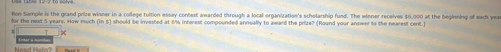 Use Table to solve. 
Ron Sample is the grand prize winner in a college tuition essay contest awarded through a local organization's scholarship fund. The winner receives $6,000 at the beginning of each yea 
for the next 5 years. How much (in $) should be invested at 8% interest compounded annually to award the prize? (Round your answer to the nearest cent.) 
T 
Enter a number 
Need Help? Read it